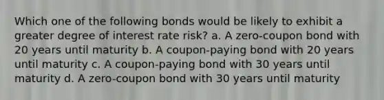 Which one of the following bonds would be likely to exhibit a greater degree of interest rate risk? a. A zero-coupon bond with 20 years until maturity b. A coupon-paying bond with 20 years until maturity c. A coupon-paying bond with 30 years until maturity d. A zero-coupon bond with 30 years until maturity