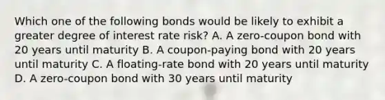 Which one of the following bonds would be likely to exhibit a greater degree of interest rate risk? A. A zero-coupon bond with 20 years until maturity B. A coupon-paying bond with 20 years until maturity C. A floating-rate bond with 20 years until maturity D. A zero-coupon bond with 30 years until maturity