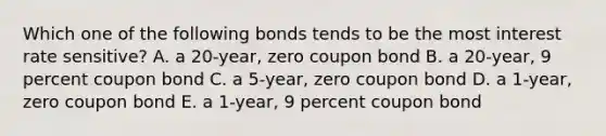 Which one of the following bonds tends to be the most interest rate sensitive? A. a 20-year, zero coupon bond B. a 20-year, 9 percent coupon bond C. a 5-year, zero coupon bond D. a 1-year, zero coupon bond E. a 1-year, 9 percent coupon bond