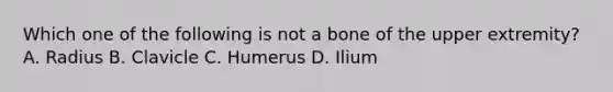 Which one of the following is not a bone of the upper extremity? A. Radius B. Clavicle C. Humerus D. Ilium