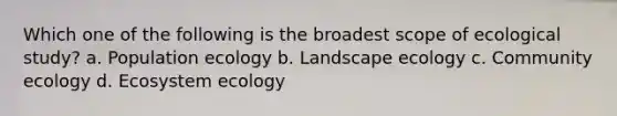 Which one of the following is the broadest scope of ecological study? a. Population ecology b. Landscape ecology c. Community ecology d. Ecosystem ecology