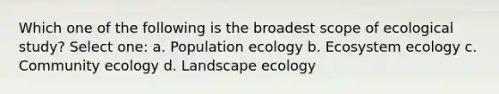 Which one of the following is the broadest scope of ecological study? Select one: a. Population ecology b. Ecosystem ecology c. Community ecology d. Landscape ecology