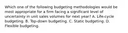 Which one of the following budgeting methodologies would be most appropriate for a firm facing a significant level of uncertainty in unit sales volumes for next year? A. Life-cycle budgeting. B. Top-down budgeting. C. Static budgeting. D. Flexible budgeting.