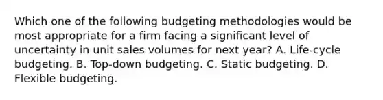 Which one of the following budgeting methodologies would be most appropriate for a firm facing a significant level of uncertainty in unit sales volumes for next year? A. Life-cycle budgeting. B. Top-down budgeting. C. Static budgeting. D. Flexible budgeting.