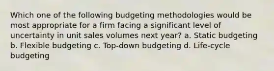 Which one of the following budgeting methodologies would be most appropriate for a firm facing a significant level of uncertainty in unit sales volumes next year? a. Static budgeting b. Flexible budgeting c. Top-down budgeting d. Life-cycle budgeting