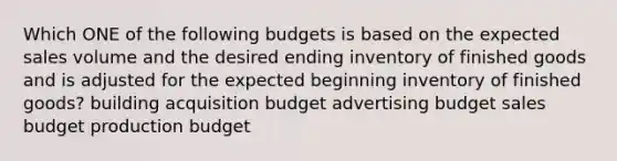 Which ONE of the following budgets is based on the expected sales volume and the desired ending inventory of finished goods and is adjusted for the expected beginning inventory of finished goods? building acquisition budget advertising budget sales budget production budget