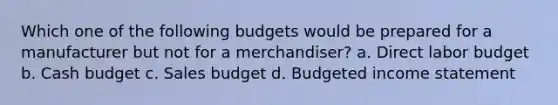 Which one of the following budgets would be prepared for a manufacturer but not for a merchandiser? a. Direct labor budget b. <a href='https://www.questionai.com/knowledge/k5eyRVQLz3-cash-budget' class='anchor-knowledge'>cash budget</a> c. Sales budget d. <a href='https://www.questionai.com/knowledge/kWVg0aX6D7-budgeted-income-statement' class='anchor-knowledge'>budgeted income statement</a>