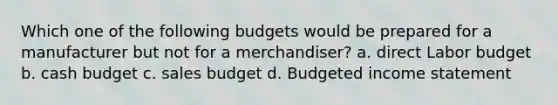 Which one of the following budgets would be prepared for a manufacturer but not for a merchandiser? a. direct Labor budget b. cash budget c. sales budget d. Budgeted income statement