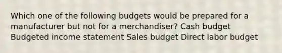 Which one of the following budgets would be prepared for a manufacturer but not for a merchandiser? Cash budget Budgeted income statement Sales budget Direct labor budget