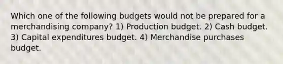 Which one of the following budgets would not be prepared for a merchandising company? 1) Production budget. 2) <a href='https://www.questionai.com/knowledge/k5eyRVQLz3-cash-budget' class='anchor-knowledge'>cash budget</a>. 3) <a href='https://www.questionai.com/knowledge/kKtWHhZ7f4-capital-expenditures-budget' class='anchor-knowledge'>capital expenditures budget</a>. 4) Merchandise purchases budget.