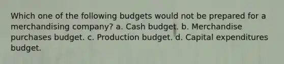 Which one of the following budgets would not be prepared for a merchandising company? a. Cash budget. b. Merchandise purchases budget. c. Production budget. d. Capital expenditures budget.