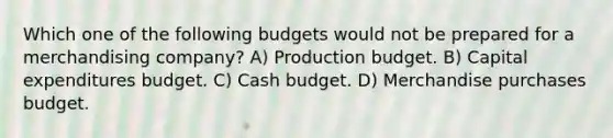 Which one of the following budgets would not be prepared for a merchandising company? A) Production budget. B) Capital expenditures budget. C) Cash budget. D) Merchandise purchases budget.