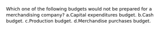 Which one of the following budgets would not be prepared for a merchandising company? a.Capital expenditures budget. b.Cash budget. c.Production budget. d.Merchandise purchases budget.