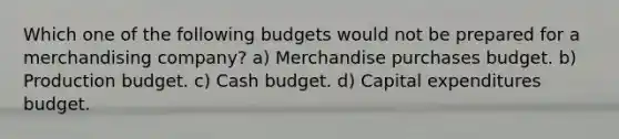 Which one of the following budgets would not be prepared for a merchandising company? a) Merchandise purchases budget. b) Production budget. c) Cash budget. d) Capital expenditures budget.