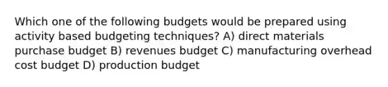 Which one of the following budgets would be prepared using activity based budgeting techniques? A) direct materials purchase budget B) revenues budget C) manufacturing overhead cost budget D) production budget