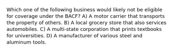 Which one of the following business would likely not be eligible for coverage under the BACF? A) A motor carrier that transports the property of others. B) A local grocery store that also services automobiles. C) A multi-state corporation that prints textbooks for universities. D) A manufacturer of various steel and aluminum tools.