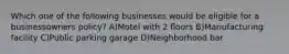 Which one of the following businesses would be eligible for a businessowners policy? A)Motel with 2 floors B)Manufacturing facility C)Public parking garage D)Neighborhood bar