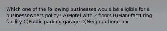 Which one of the following businesses would be eligible for a businessowners policy? A)Motel with 2 floors B)Manufacturing facility C)Public parking garage D)Neighborhood bar