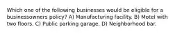 Which one of the following businesses would be eligible for a businessowners policy? A) Manufacturing facility. B) Motel with two floors. C) Public parking garage. D) Neighborhood bar.