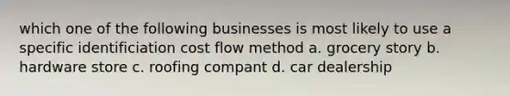 which one of the following businesses is most likely to use a specific identificiation cost flow method a. grocery story b. hardware store c. roofing compant d. car dealership