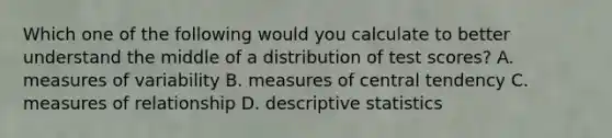 Which one of the following would you calculate to better understand the middle of a distribution of test scores? A. measures of variability B. measures of central tendency C. measures of relationship D. descriptive statistics