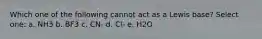 Which one of the following cannot act as a Lewis base? Select one: a. NH3 b. BF3 c. CN- d. Cl- e. H2O