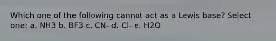 Which one of the following cannot act as a Lewis base? Select one: a. NH3 b. BF3 c. CN- d. Cl- e. H2O