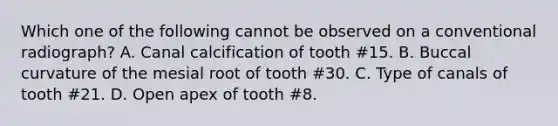 Which one of the following cannot be observed on a conventional radiograph? A. Canal calcification of tooth #15. B. Buccal curvature of the mesial root of tooth #30. C. Type of canals of tooth #21. D. Open apex of tooth #8.