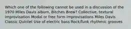 Which one of the following cannot be used in a discussion of the 1970 Miles Davis album, Bitches Brew? Collective, textural improvisation Modal or free form improvisations Miles Davis Classic Quintet Use of electric bass Rock/funk rhythmic grooves