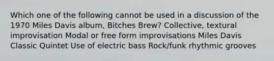 Which one of the following cannot be used in a discussion of the 1970 Miles Davis album, Bitches Brew? Collective, textural improvisation Modal or free form improvisations Miles Davis Classic Quintet Use of electric bass Rock/funk rhythmic grooves