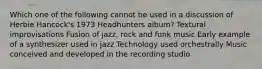 Which one of the following cannot be used in a discussion of Herbie Hancock's 1973 Headhunters album? Textural improvisations Fusion of jazz, rock and funk music Early example of a synthesizer used in jazz Technology used orchestrally Music conceived and developed in the recording studio