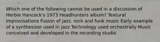 Which one of the following cannot be used in a discussion of Herbie Hancock's 1973 Headhunters album? Textural improvisations Fusion of jazz, rock and funk music Early example of a synthesizer used in jazz Technology used orchestrally Music conceived and developed in the recording studio