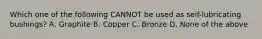 Which one of the following CANNOT be used as self-lubricating bushings? A. Graphite B. Copper C. Bronze D. None of the above