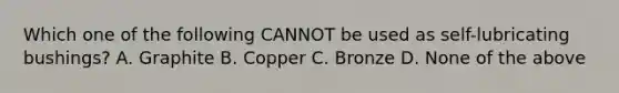 Which one of the following CANNOT be used as self-lubricating bushings? A. Graphite B. Copper C. Bronze D. None of the above