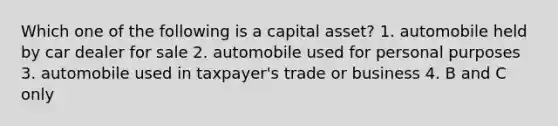 Which one of the following is a capital asset? 1. automobile held by car dealer for sale 2. automobile used for personal purposes 3. automobile used in taxpayer's trade or business 4. B and C only