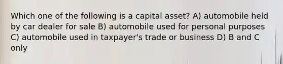 Which one of the following is a capital asset? A) automobile held by car dealer for sale B) automobile used for personal purposes C) automobile used in taxpayer's trade or business D) B and C only