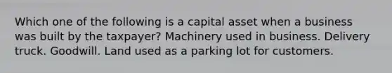 Which one of the following is a capital asset when a business was built by the taxpayer? Machinery used in business. Delivery truck. Goodwill. Land used as a parking lot for customers.