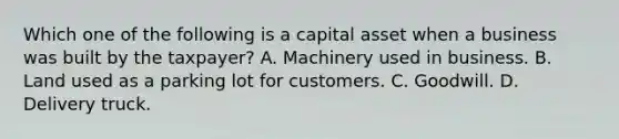 Which one of the following is a capital asset when a business was built by the taxpayer? A. Machinery used in business. B. Land used as a parking lot for customers. C. Goodwill. D. Delivery truck.