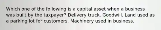 Which one of the following is a capital asset when a business was built by the taxpayer? Delivery truck. Goodwill. Land used as a parking lot for customers. Machinery used in business.