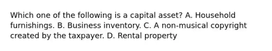 Which one of the following is a capital asset? A. Household furnishings. B. Business inventory. C. A non-musical copyright created by the taxpayer. D. Rental property