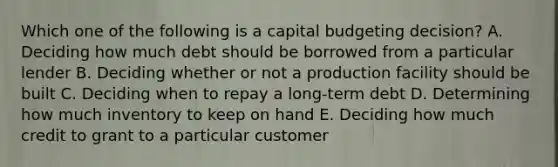 Which one of the following is a capital budgeting decision? A. Deciding how much debt should be borrowed from a particular lender B. Deciding whether or not a production facility should be built C. Deciding when to repay a long-term debt D. Determining how much inventory to keep on hand E. Deciding how much credit to grant to a particular customer