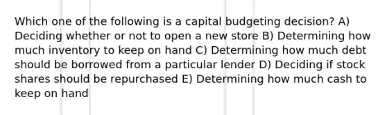 Which one of the following is a capital budgeting decision? A) Deciding whether or not to open a new store B) Determining how much inventory to keep on hand C) Determining how much debt should be borrowed from a particular lender D) Deciding if stock shares should be repurchased E) Determining how much cash to keep on hand