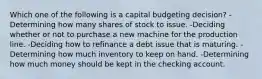 Which one of the following is a capital budgeting decision? -Determining how many shares of stock to issue. -Deciding whether or not to purchase a new machine for the production line. -Deciding how to refinance a debt issue that is maturing. -Determining how much inventory to keep on hand. -Determining how much money should be kept in the checking account.