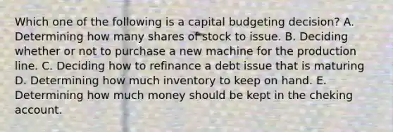 Which one of the following is a capital budgeting decision? A. Determining how many shares of stock to issue. B. Deciding whether or not to purchase a new machine for the production line. C. Deciding how to refinance a debt issue that is maturing D. Determining how much inventory to keep on hand. E. Determining how much money should be kept in the cheking account.