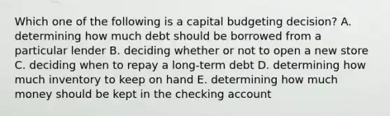 Which one of the following is a capital budgeting decision? A. determining how much debt should be borrowed from a particular lender B. deciding whether or not to open a new store C. deciding when to repay a long-term debt D. determining how much inventory to keep on hand E. determining how much money should be kept in the checking account