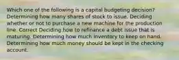 Which one of the following is a capital budgeting decision? Determining how many shares of stock to issue. Deciding whether or not to purchase a new machine for the production line. Correct Deciding how to refinance a debt issue that is maturing. Determining how much inventory to keep on hand. Determining how much money should be kept in the checking account.