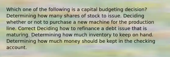 Which one of the following is a capital budgeting decision? Determining how many shares of stock to issue. Deciding whether or not to purchase a new machine for the production line. Correct Deciding how to refinance a debt issue that is maturing. Determining how much inventory to keep on hand. Determining how much money should be kept in the checking account.