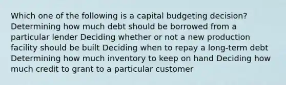 Which one of the following is a capital budgeting decision? Determining how much debt should be borrowed from a particular lender Deciding whether or not a new production facility should be built Deciding when to repay a long-term debt Determining how much inventory to keep on hand Deciding how much credit to grant to a particular customer