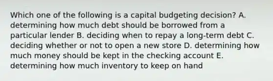 Which one of the following is a capital budgeting decision? A. determining how much debt should be borrowed from a particular lender B. deciding when to repay a long-term debt C. deciding whether or not to open a new store D. determining how much money should be kept in the checking account E. determining how much inventory to keep on hand