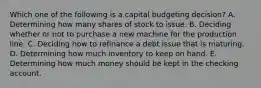 Which one of the following is a capital budgeting decision? A. Determining how many shares of stock to issue. B. Deciding whether or not to purchase a new machine for the production line. C. Deciding how to refinance a debt issue that is maturing. D. Determining how much inventory to keep on hand. E. Determining how much money should be kept in the checking account.